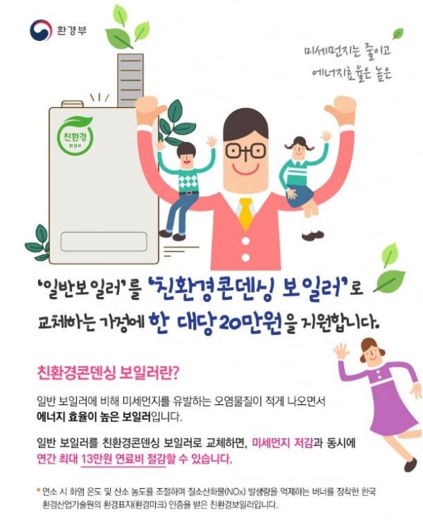 일반보일러를 친환경콘덴싱 보일러로 교체하는 가정에 한 대당 20만원을 지원합니다. 친환경콘덴싱 보일러란? 일반 보일러에 비해 미세먼지를 유발하는 오염물질이 적게 나오면서 에너지 효율이 높은 보일러입니다. 일반 보일러를 친환경콘덴싱 보일러 교체하면, 미세먼지 저감과 동시에 연간 최대 13만원 연료비 절감할 수 있습니다. 연소 시 화염 온도 및 산소 농도를 조절하여 질소산화물 발생량을 억제하는 베너를 장착한 한국 환경산업기술원의 환경표지 인증을 받은 친환경보일러입니다.
